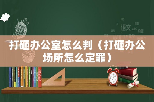打砸辦公室怎么判（打砸辦公場所怎么定罪）