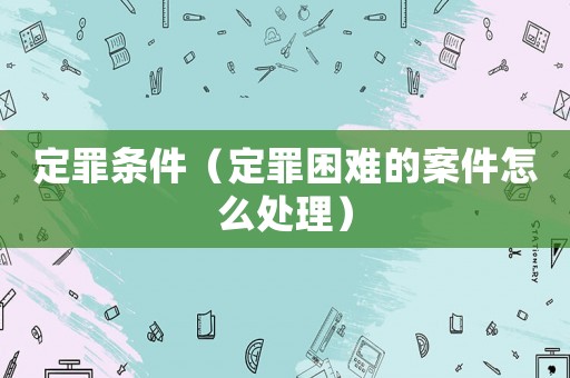 定罪條件（定罪困難的案件怎么處理）