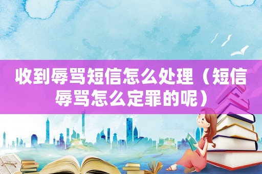 收到辱罵短信怎么處理（短信辱罵怎么定罪的呢）