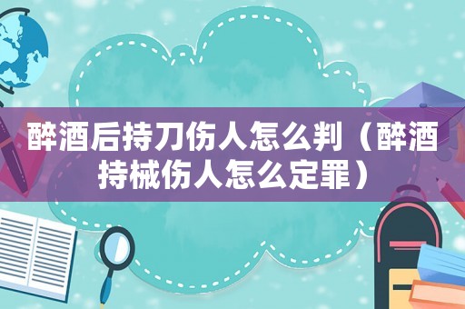 醉酒后持刀傷人怎么判（醉酒持械傷人怎么定罪）