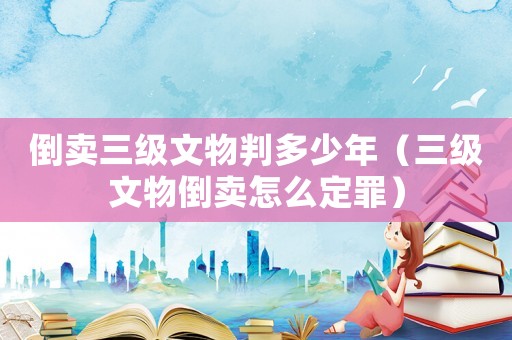 倒賣(mài)三級(jí)文物判多少年（三級(jí)文物倒賣(mài)怎么定罪）