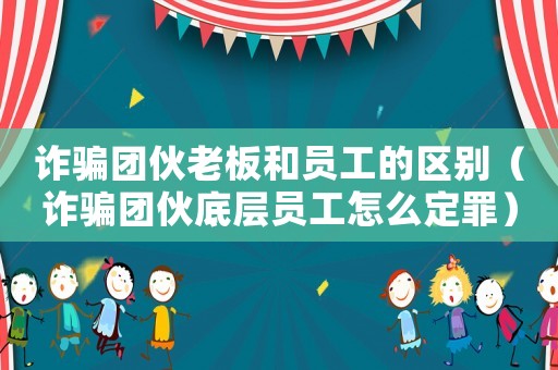 詐騙團伙老板和員工的區別（詐騙團伙底層員工怎么定罪）
