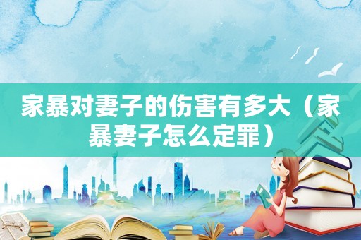 家暴對妻子的傷害有多大（家暴妻子怎么定罪）
