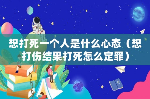 想打死一個人是什么心態（想打傷結果打死怎么定罪）