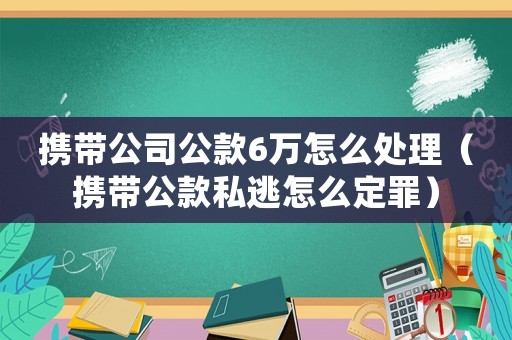 攜帶公司公款6萬怎么處理（攜帶公款私逃怎么定罪）