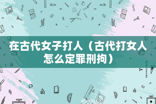 在古代女子打人（古代打女人怎么定罪刑拘）