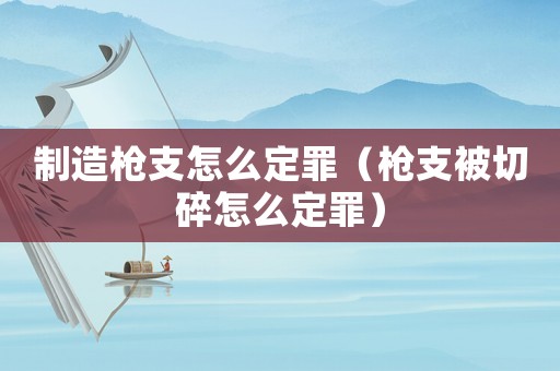 制造槍支怎么定罪（槍支被切碎怎么定罪）
