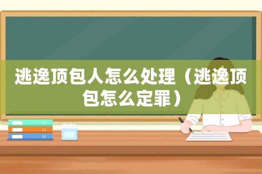 逃逸頂包人怎么處理（逃逸頂包怎么定罪）
