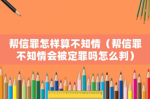 幫信罪怎樣算不知情（幫信罪不知情會被定罪嗎怎么判）