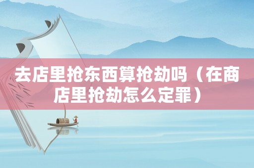 去店里搶東西算搶劫嗎（在商店里搶劫怎么定罪）