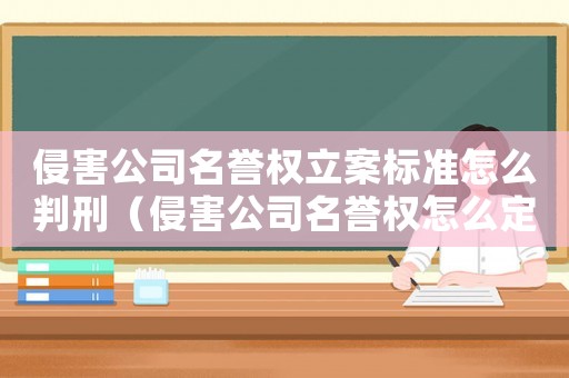 侵害公司名譽權立案標準怎么判刑（侵害公司名譽權怎么定罪）