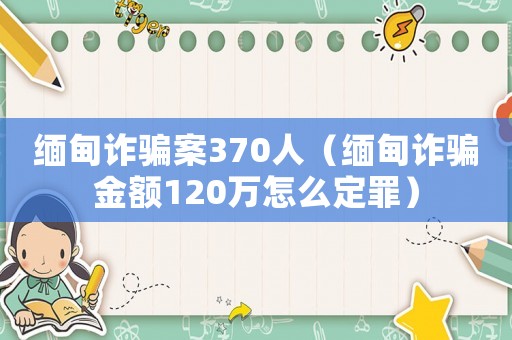 緬甸詐騙案370人（緬甸詐騙金額120萬怎么定罪）