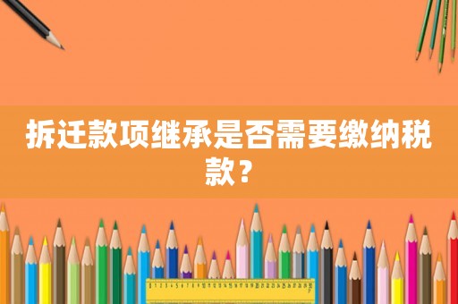 拆遷款項繼承是否需要繳納稅款？
