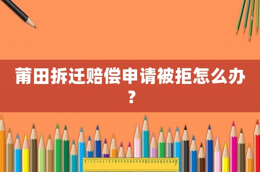莆田拆遷賠償申請被拒怎么辦？