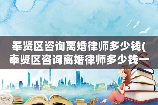 奉賢區(qū)咨詢離婚律師多少錢(奉賢區(qū)咨詢離婚律師多少錢一次)