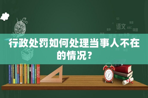 行政處罰如何處理當事人不在的情況？