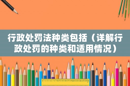 行政處罰法種類(lèi)包括（詳解行政處罰的種類(lèi)和適用情況）