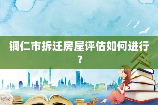 銅仁市拆遷房屋評估如何進行？