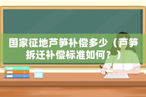國家征地蘆筍補償多少（蘆筍拆遷補償標準如何？）