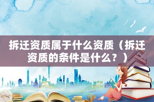 拆遷資質屬于什么資質（拆遷資質的條件是什么？）