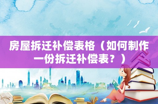房屋拆遷補(bǔ)償表格（如何制作一份拆遷補(bǔ)償表？）