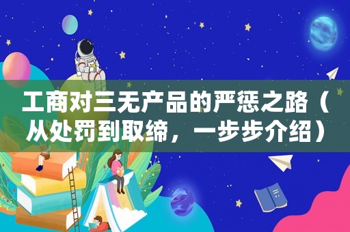 工商對(duì)三無(wú)產(chǎn)品的嚴(yán)懲之路（從處罰到取締，一步步介紹）