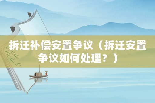 拆遷補償安置爭議（拆遷安置爭議如何處理？）