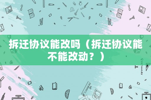 拆遷協(xié)議能改嗎（拆遷協(xié)議能不能改動(dòng)？）