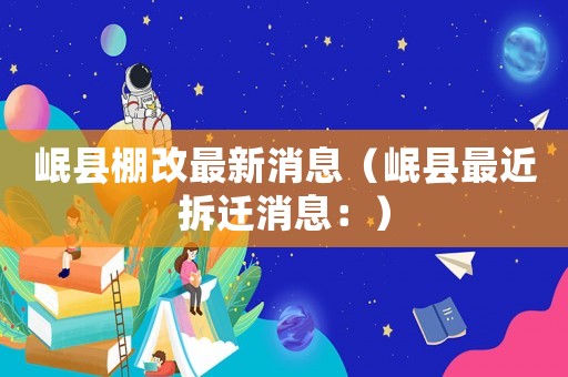 岷縣棚改最新消息（岷縣最近拆遷消息：）