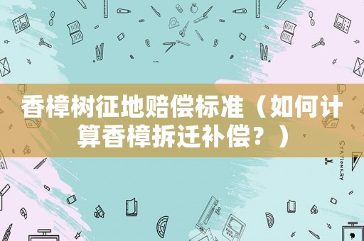 香樟樹征地賠償標(biāo)準(zhǔn)（如何計算香樟拆遷補(bǔ)償？）