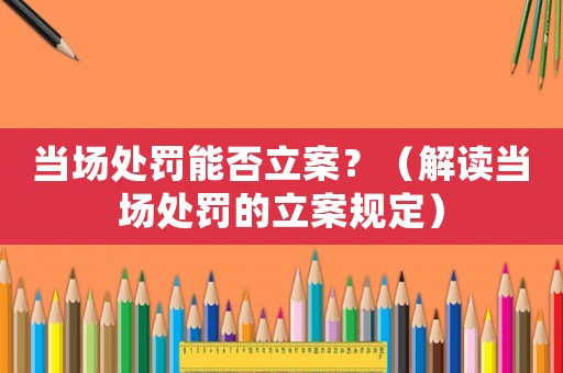 當場處罰能否立案？（解讀當場處罰的立案規定）