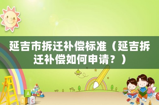 延吉市拆遷補償標準（延吉拆遷補償如何申請？）
