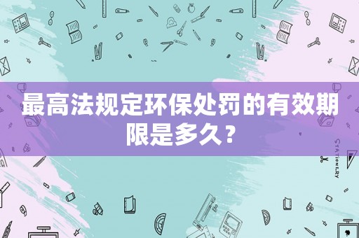 最高法規定環保處罰的有效期限是多久？