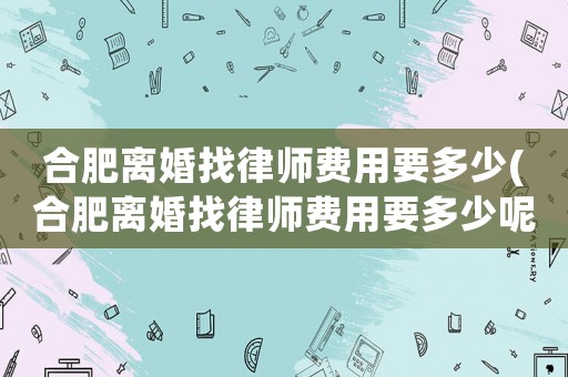 合肥離婚找律師費(fèi)用要多少(合肥離婚找律師費(fèi)用要多少呢)