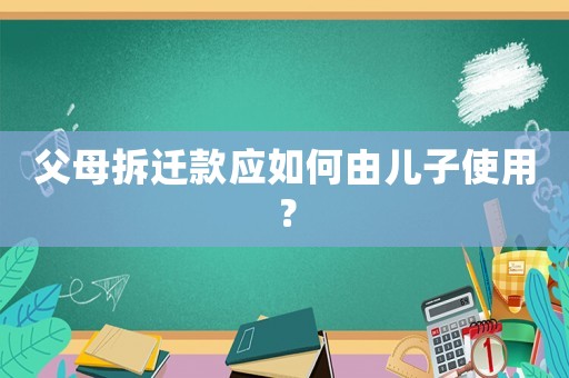 父母拆遷款應如何由兒子使用？