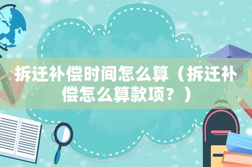 拆遷補償時間怎么算（拆遷補償怎么算款項？）