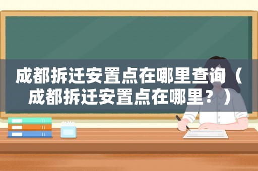 成都拆遷安置點在哪里查詢（成都拆遷安置點在哪里？）