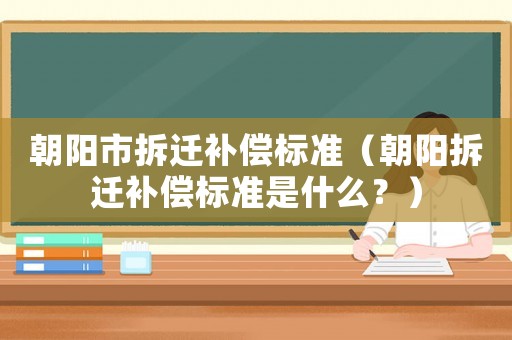 朝陽市拆遷補償標準（朝陽拆遷補償標準是什么？）