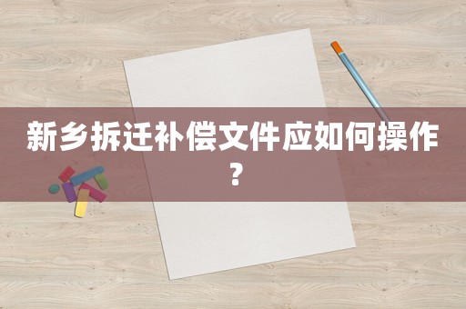 新鄉拆遷補償文件應如何操作？