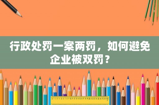 行政處罰一案兩罰，如何避免企業(yè)被雙罰？