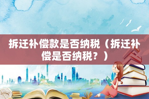 拆遷補償款是否納稅（拆遷補償是否納稅？）