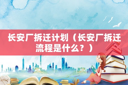長(zhǎng)安廠拆遷計(jì)劃（長(zhǎng)安廠拆遷流程是什么？）