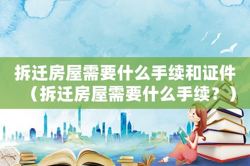 拆遷房屋需要什么手續和證件（拆遷房屋需要什么手續？）