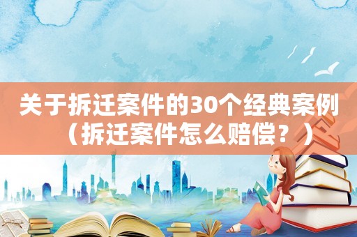 關于拆遷案件的30個經典案例（拆遷案件怎么賠償？）