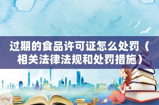 過期的食品許可證怎么處罰（相關法律法規和處罰措施）