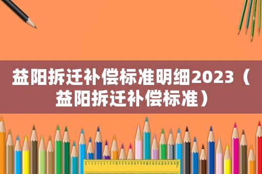益陽拆遷補償標準明細2023（益陽拆遷補償標準）