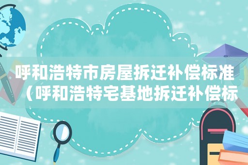 呼和浩特市房屋拆遷補償標準（呼和浩特宅基地拆遷補償標準明細）