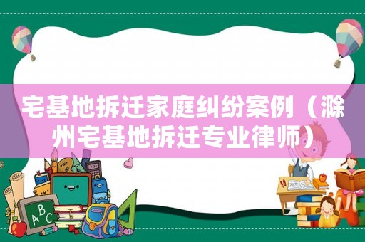 宅基地拆遷家庭糾紛案例（滁州宅基地拆遷專業(yè)律師）