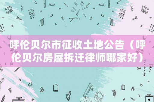 呼倫貝爾市征收土地公告（呼倫貝爾房屋拆遷律師哪家好）