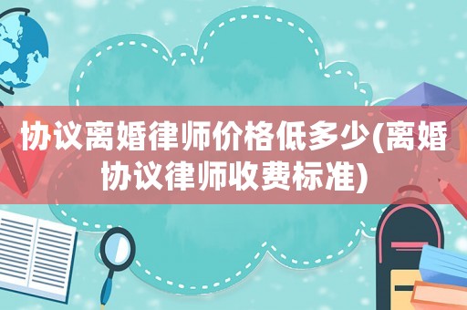 協(xié)議離婚律師價(jià)格低多少(離婚協(xié)議律師收費(fèi)標(biāo)準(zhǔn))
